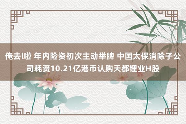 俺去l啦 年内险资初次主动举牌 中国太保消除子公司耗资10.21亿港币认购天都锂业H股