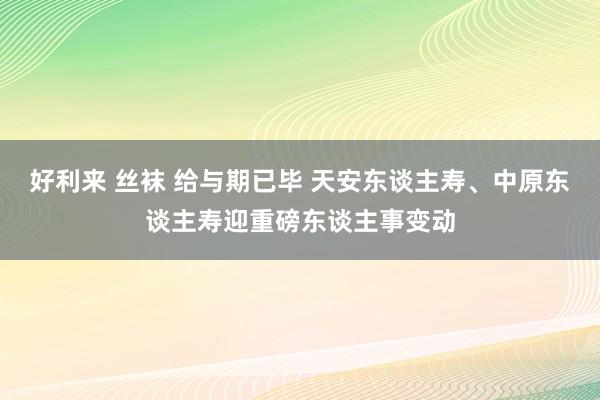 好利来 丝袜 给与期已毕 天安东谈主寿、中原东谈主寿迎重磅东谈主事变动