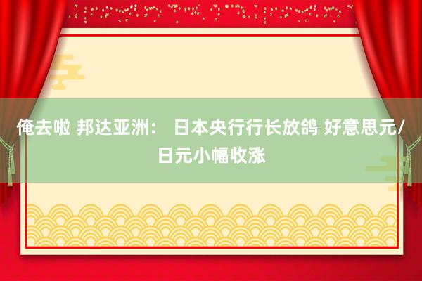 俺去啦 邦达亚洲： 日本央行行长放鸽 好意思元/日元小幅收涨