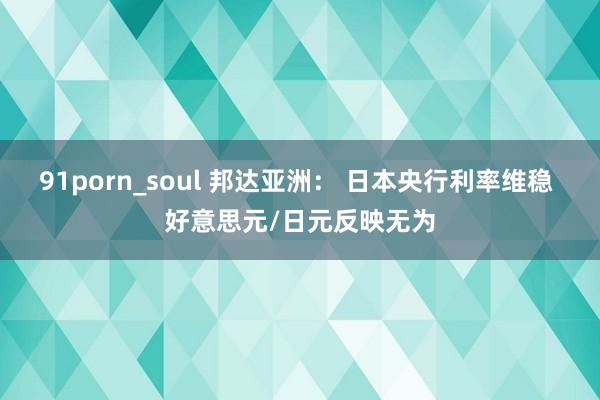 91porn_soul 邦达亚洲： 日本央行利率维稳 好意思元/日元反映无为