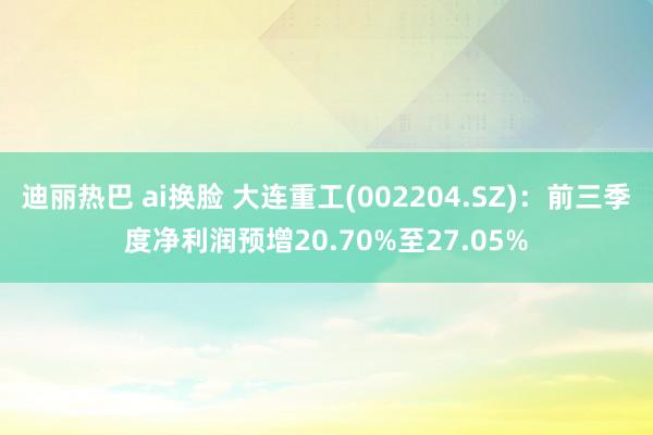 迪丽热巴 ai换脸 大连重工(002204.SZ)：前三季度净利润预增20.70%至27.05%