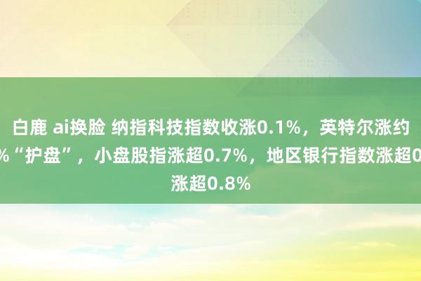 白鹿 ai换脸 纳指科技指数收涨0.1%，英特尔涨约2.7%“护盘”，小盘股指涨超0.7%，地区银行指数涨超0.8%