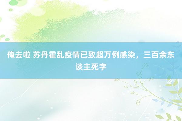 俺去啦 苏丹霍乱疫情已致超万例感染，三百余东谈主死字