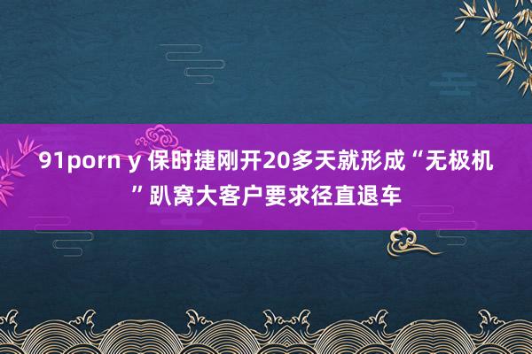 91porn y 保时捷刚开20多天就形成“无极机”趴窝大客户要求径直退车