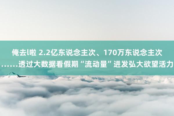 俺去l啦 2.2亿东说念主次、170万东说念主次……透过大数据看假期“流动量”迸发弘大欲望活力