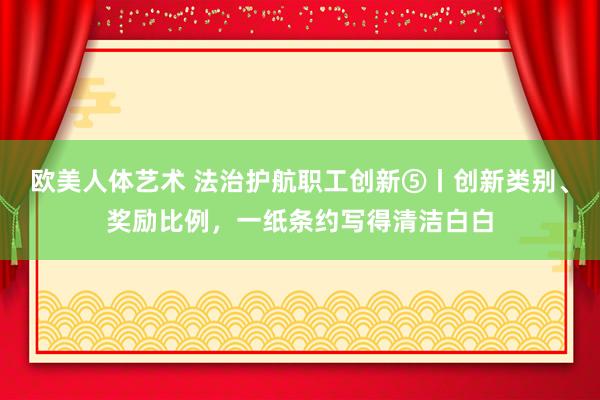 欧美人体艺术 法治护航职工创新⑤丨创新类别、奖励比例，一纸条约写得清洁白白