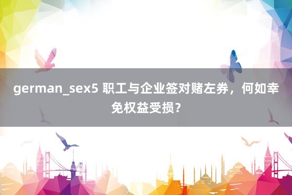 german_sex5 职工与企业签对赌左券，何如幸免权益受损？