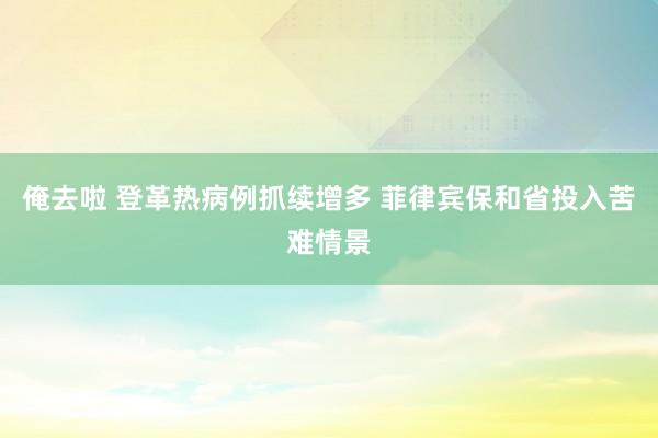 俺去啦 登革热病例抓续增多 菲律宾保和省投入苦难情景