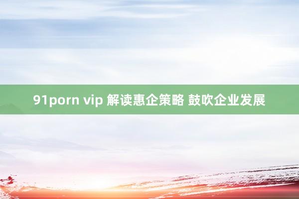 91porn vip 解读惠企策略 鼓吹企业发展