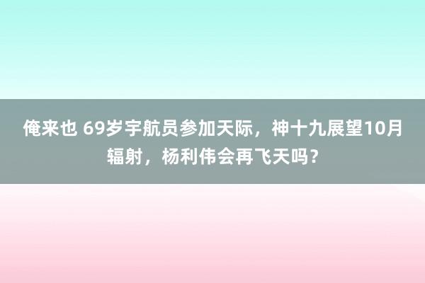 俺来也 69岁宇航员参加天际，神十九展望10月辐射，杨利伟会再飞天吗？