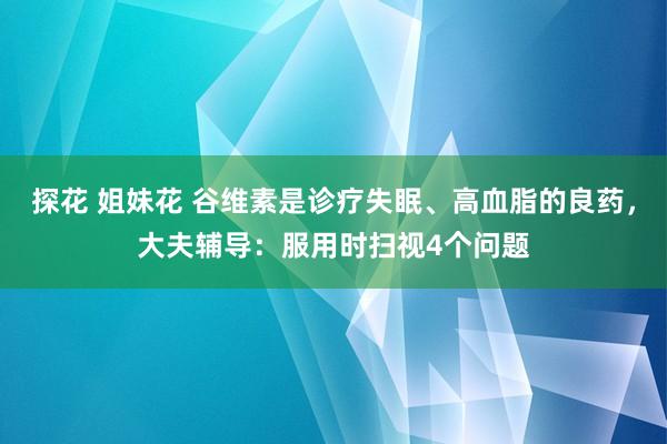 探花 姐妹花 谷维素是诊疗失眠、高血脂的良药，大夫辅导：服用时扫视4个问题