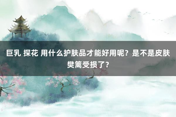 巨乳 探花 用什么护肤品才能好用呢？是不是皮肤樊篱受损了？