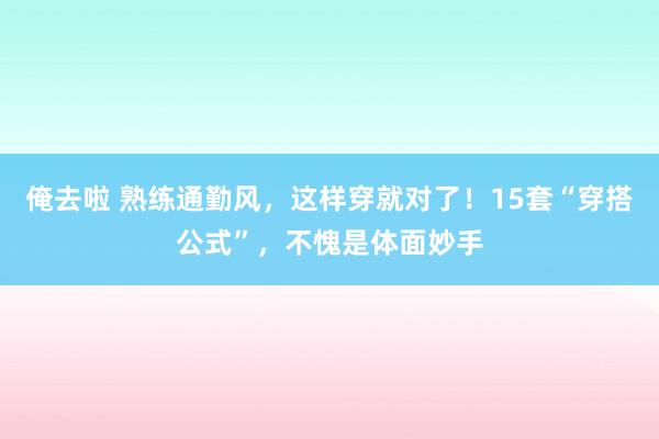 俺去啦 熟练通勤风，这样穿就对了！15套“穿搭公式”，不愧是体面妙手