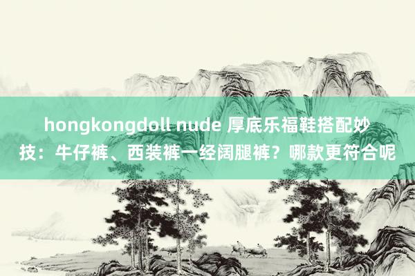 hongkongdoll nude 厚底乐福鞋搭配妙技：牛仔裤、西装裤一经阔腿裤？哪款更符合呢