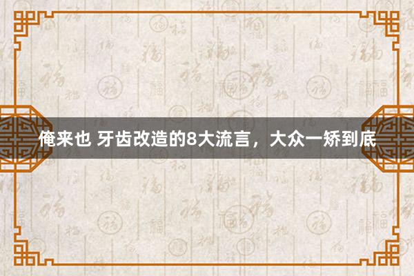 俺来也 牙齿改造的8大流言，大众一矫到底