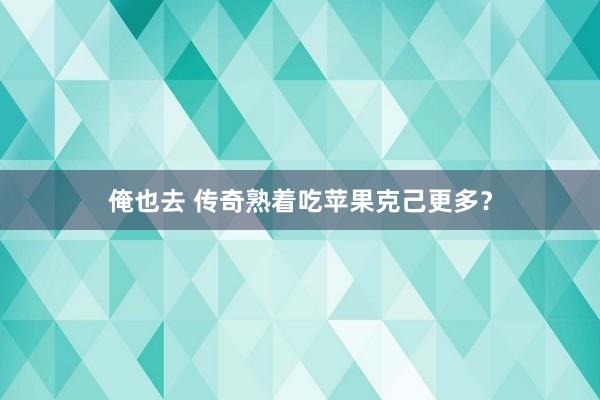 俺也去 传奇熟着吃苹果克己更多？