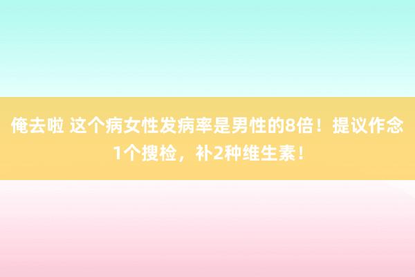 俺去啦 这个病女性发病率是男性的8倍！提议作念1个搜检，补2种维生素！