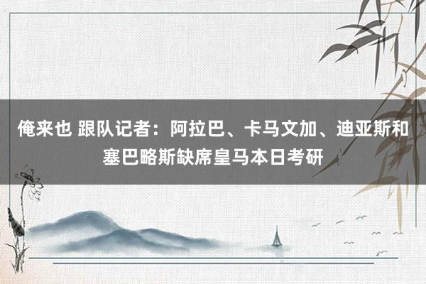 俺来也 跟队记者：阿拉巴、卡马文加、迪亚斯和塞巴略斯缺席皇马本日考研