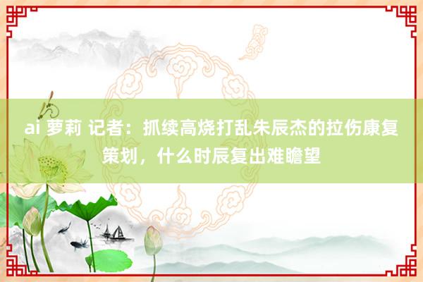 ai 萝莉 记者：抓续高烧打乱朱辰杰的拉伤康复策划，什么时辰复出难瞻望