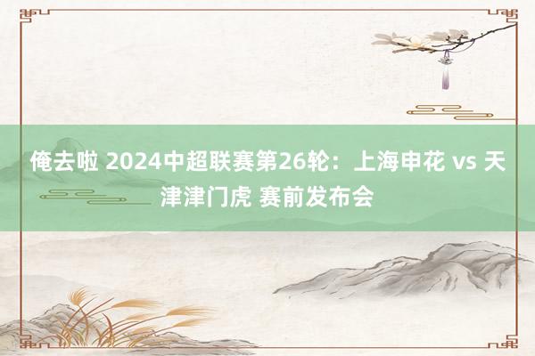 俺去啦 2024中超联赛第26轮：上海申花 vs 天津津门虎 赛前发布会