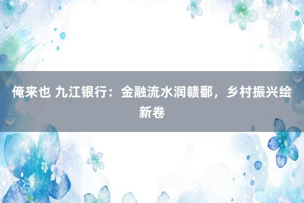 俺来也 九江银行：金融流水润赣鄱，乡村振兴绘新卷