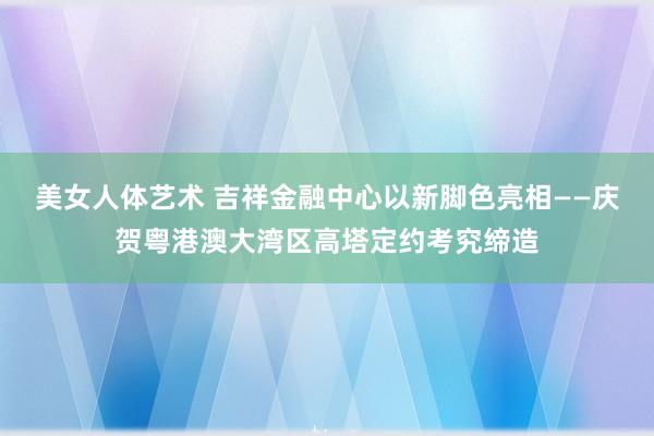 美女人体艺术 吉祥金融中心以新脚色亮相——庆贺粤港澳大湾区高塔定约考究缔造