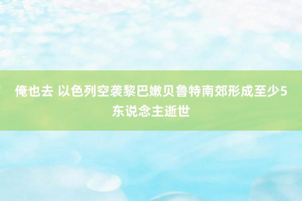 俺也去 以色列空袭黎巴嫩贝鲁特南郊形成至少5东说念主逝世