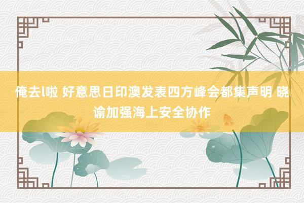 俺去l啦 好意思日印澳发表四方峰会都集声明 晓谕加强海上安全协作