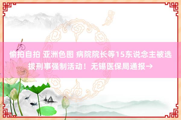 偷拍自拍 亚洲色图 病院院长等15东说念主被选拔刑事强制活动！无锡医保局通报→