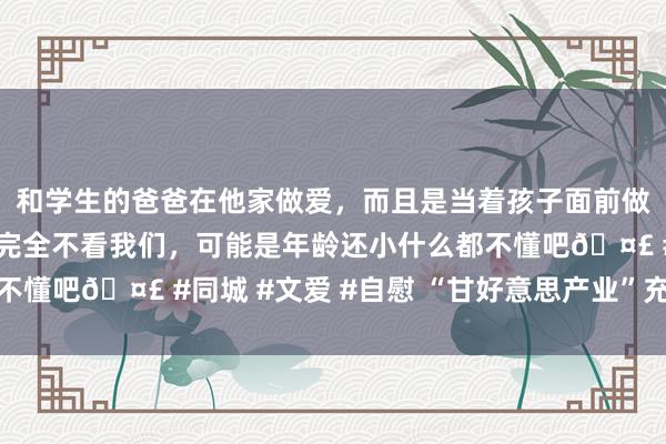 和学生的爸爸在他家做爱，而且是当着孩子面前做爱，太刺激了，孩子完全不看我们，可能是年龄还小什么都不懂吧🤣 #同城 #文爱 #自慰 “甘好意思产业”充满新但愿