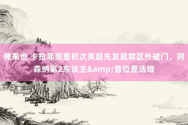 俺来也 卡拉菲奥里初次英超先发就禁区外破门，阿森纳第2东谈主&首位是法维