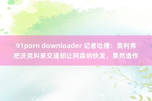 91porn downloader 记者吐槽：奥利弗把沃克叫来交道却让阿森纳快发，果然造作