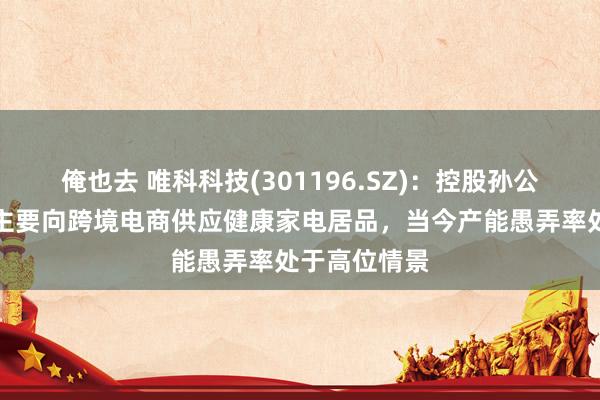 俺也去 唯科科技(301196.SZ)：控股孙公司越南唯科主要向跨境电商供应健康家电居品，当今产能愚弄率处于高位情景