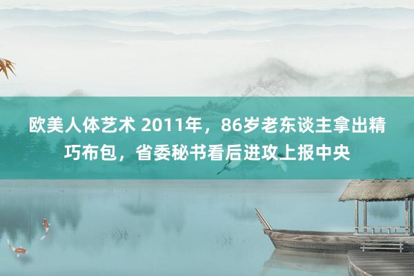 欧美人体艺术 2011年，86岁老东谈主拿出精巧布包，省委秘书看后进攻上报中央