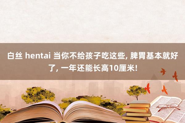 白丝 hentai 当你不给孩子吃这些， 脾胃基本就好了， 一年还能长高10厘米!