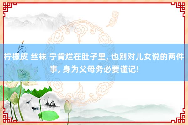 柠檬皮 丝袜 宁肯烂在肚子里， 也别对儿女说的两件事， 身为父母务必要谨记!