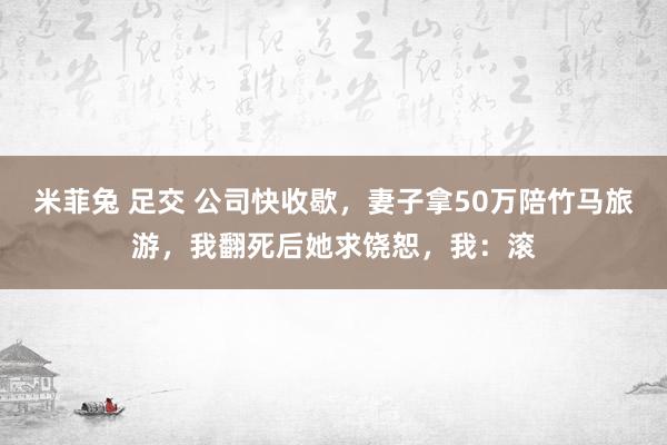 米菲兔 足交 公司快收歇，妻子拿50万陪竹马旅游，我翻死后她求饶恕，我：滚