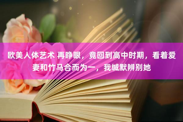 欧美人体艺术 再睁眼，竟回到高中时期，看着爱妻和竹马合而为一，我缄默辨别她