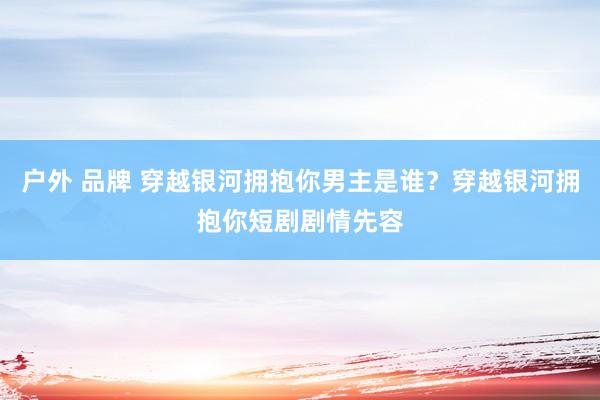 户外 品牌 穿越银河拥抱你男主是谁？穿越银河拥抱你短剧剧情先容