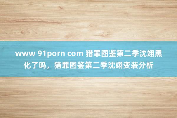 www 91porn com 猎罪图鉴第二季沈翊黑化了吗，猎罪图鉴第二季沈翊变装分析