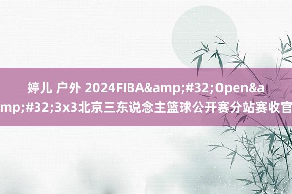 婷儿 户外 2024FIBA&#32;Open&#32;3x3北京三东说念主篮球公开赛分站赛收官