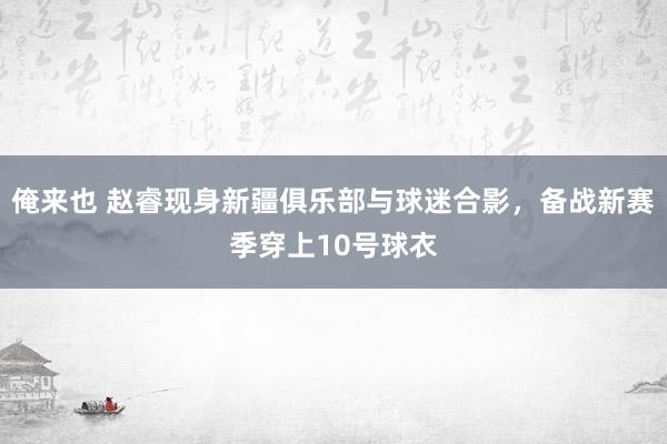 俺来也 赵睿现身新疆俱乐部与球迷合影，备战新赛季穿上10号球衣