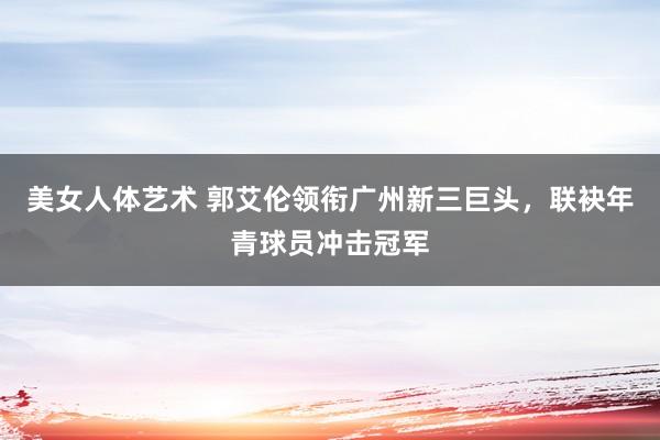 美女人体艺术 郭艾伦领衔广州新三巨头，联袂年青球员冲击冠军