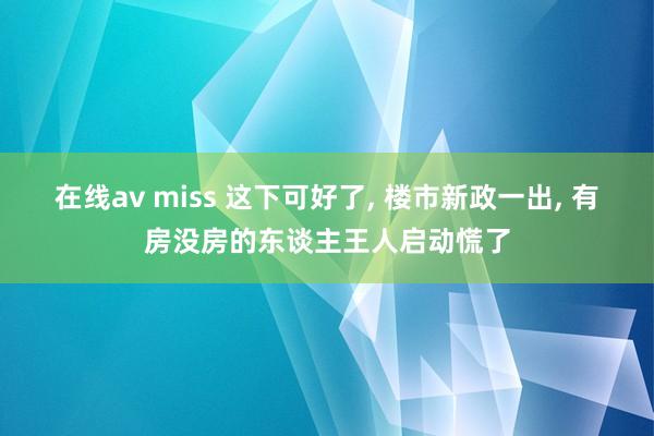 在线av miss 这下可好了， 楼市新政一出， 有房没房的东谈主王人启动慌了