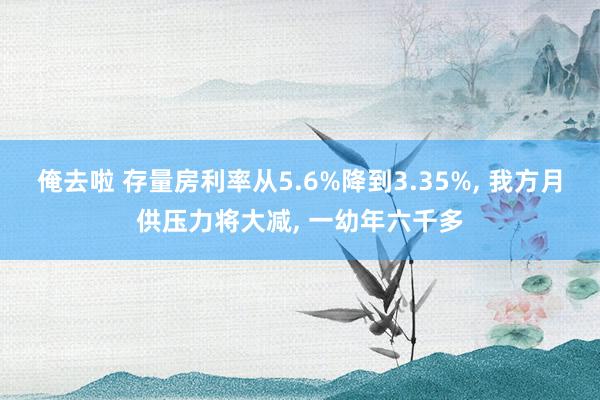 俺去啦 存量房利率从5.6%降到3.35%， 我方月供压力将大减， 一幼年六千多