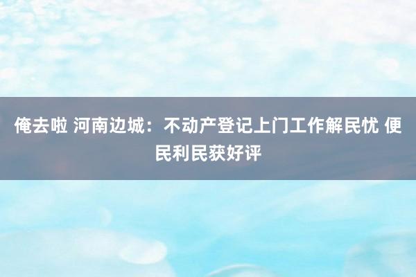 俺去啦 河南边城：不动产登记上门工作解民忧 便民利民获好评