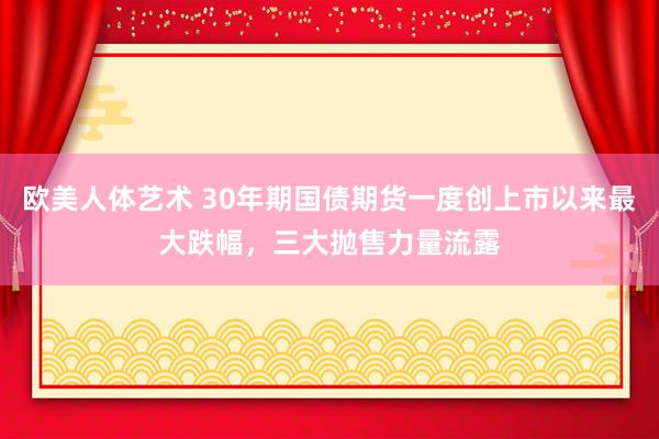 欧美人体艺术 30年期国债期货一度创上市以来最大跌幅，三大抛售力量流露