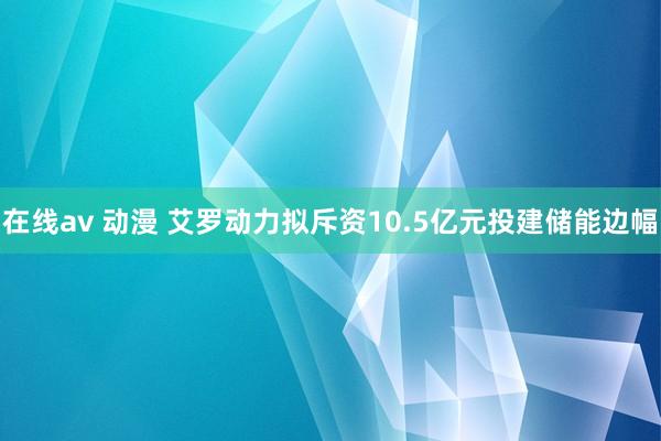 在线av 动漫 艾罗动力拟斥资10.5亿元投建储能边幅