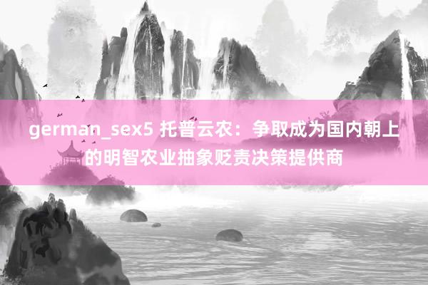 german_sex5 托普云农：争取成为国内朝上的明智农业抽象贬责决策提供商