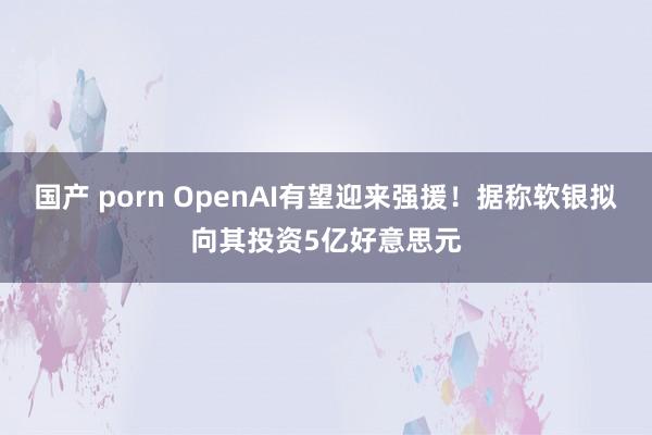 国产 porn OpenAI有望迎来强援！据称软银拟向其投资5亿好意思元